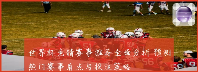 世界杯竞猜赛事推荐全面分析 预测热门赛事看点与投注策略