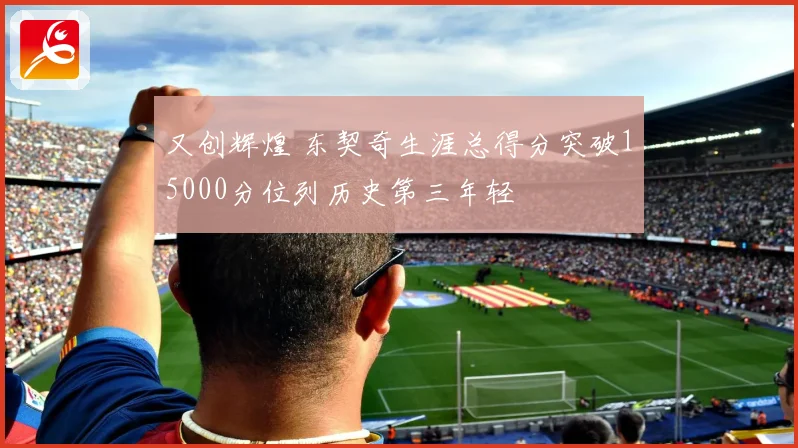 又创辉煌 东契奇生涯总得分突破15000分位列历史第三年轻