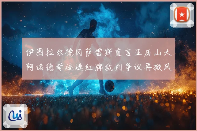 伊图拉尔德冈萨雷斯直言亚历山大阿诺德奇迹逃红牌裁判争议再掀风波