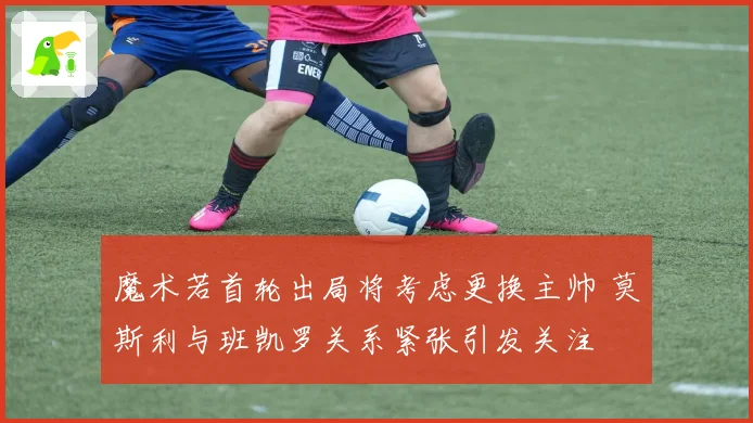 魔术若首轮出局将考虑更换主帅 莫斯利与班凯罗关系紧张引发关注