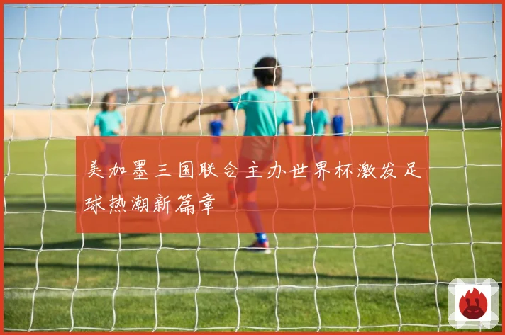 美加墨三国联合主办世界杯激发足球热潮新篇章