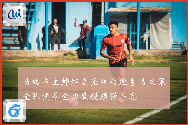 马略卡主帅坦言无绝对胜皇马之策全队拼尽全力展现顽强斗志